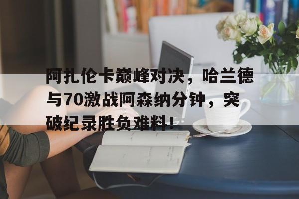 爱游戏中国体育阿扎伦卡巅峰对决，哈兰德与70激战阿森纳分钟，突破纪录胜负难料！的简单介绍